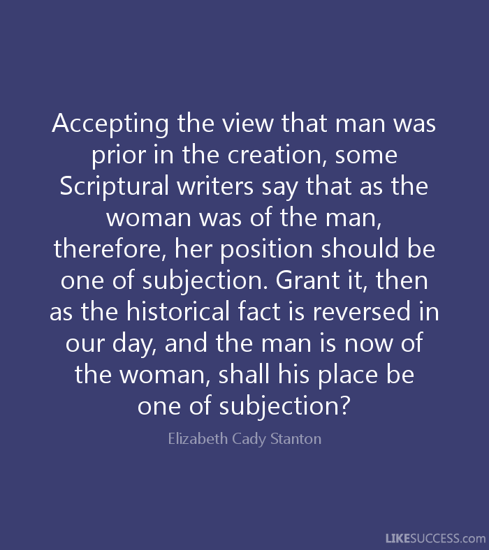 Accepting the view that man was prior in the creation, some Scriptural writers say that as the woman was of the man, therefore, her position should be one of ... Elizabeth Cady Stanton