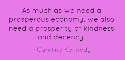 As much as we need a prosperous economy, we also need a prosperity of kindness and decency. Caroline Kennedy