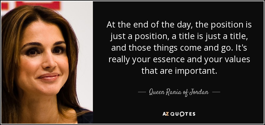 At the end of the day, the position is just a position, a title is just a title, and those things come and go. It's really your essence and your values that are important. Queen Rania Of Jordan