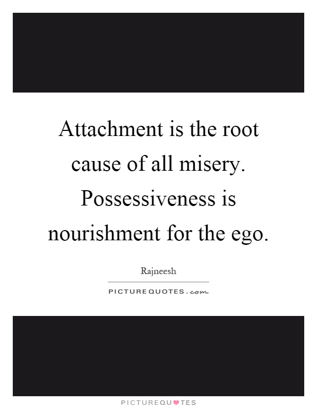 Attachment is the root cause of all misery. Possessiveness is nourishment for the ego. Rajneesh