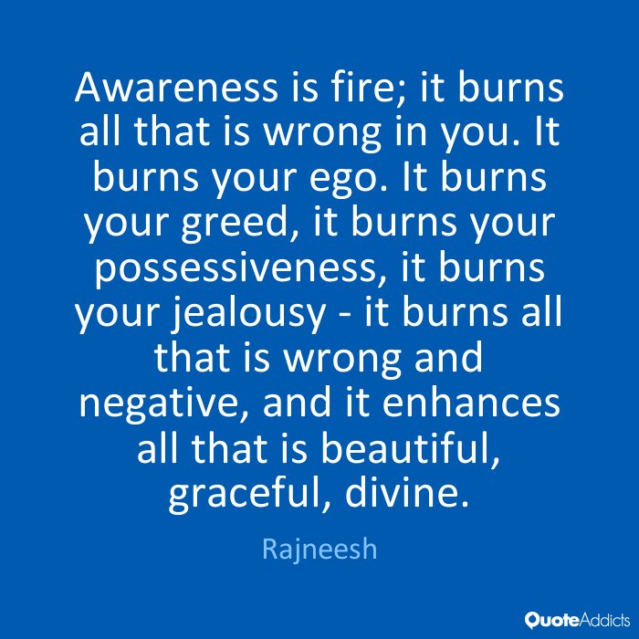 Awareness is fire; it burns all that is wrong in you. … It burns your greed, it burns your possessiveness, it burns your jealousy – it burns all that … Rajneesh