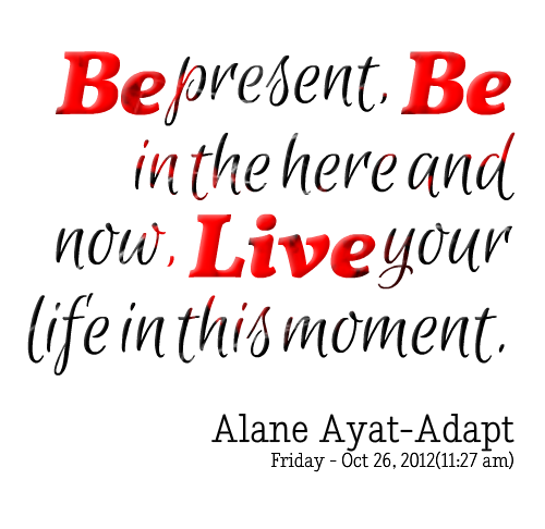 Be present, Be in the here and now, live your life in this moment