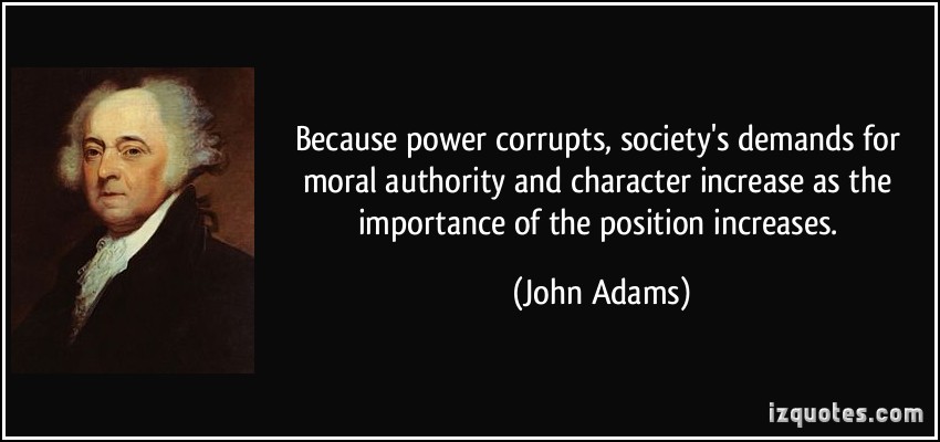 Because power corrupts, society’s demands for moral authority and character increase as the importance of the position increases. John Adams