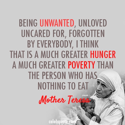 Being unwanted, unloved, uncared for, forgotten by everybody, I think that is a much greater hunger, a much greater poverty than the person who has nothing to ... Mother Teresa