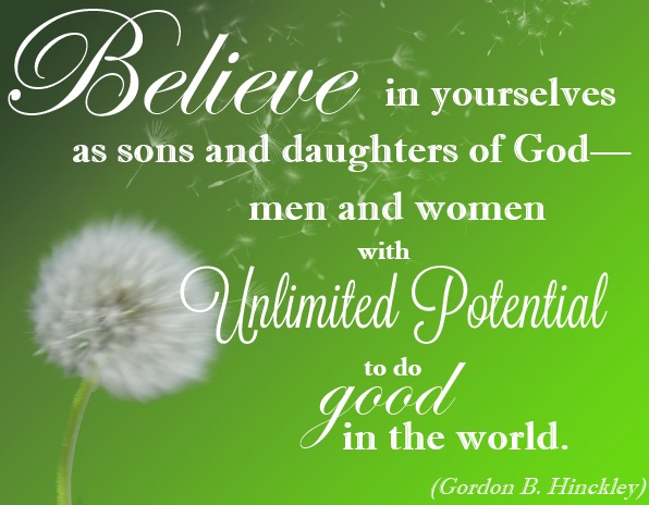 Believe in yourselves as Sons and Daughters of God-Men and Women with unlimited Potential to do good in the world. Gordon B. Hinckley