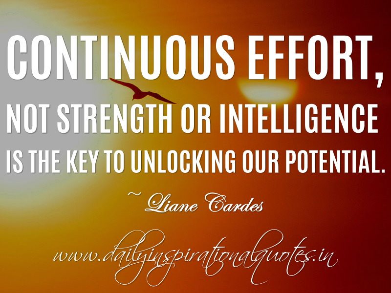 Continuous effort not strength or intelligence is the key to unlocking our potential. Liane Cardes