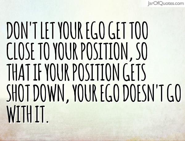 Don't let your ego get too close to your position, so that if your position gets shot down, your ego doesn't go with it. Colin Powell