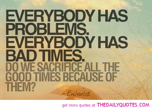 Everybody has Problems. Everybody has bad times. Do we sacrifice all the good times because of them1