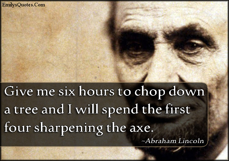 Give me six hours to chop down a tree and I will spend the first four sharpening the axe. Abraham Lincoln