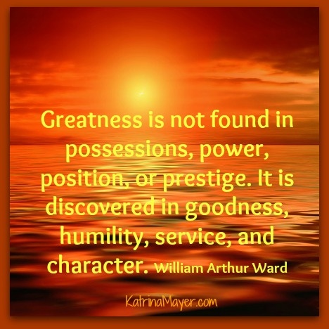 Greatness is not found in possessions, power, position, or prestige. It is discovered in goodness, humility, service, and character. William Arthur Ward