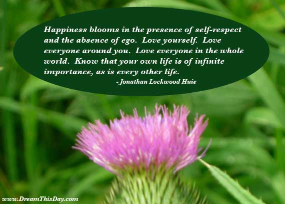 Happiness blooms in the presence of self-respect and the absence of ego. Love yourself. Love everyone around you. Love everyone in the whole world… Jonathan Lockwood Huie