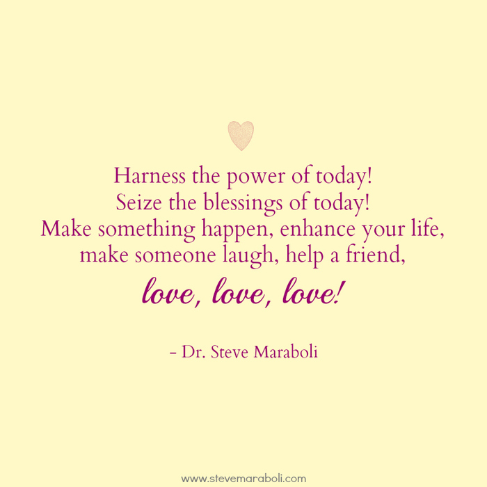 Harness the power of today. Seize the blessings of today! Make something happen, enhance your life, make someone laugh, help a friend, love, love, love. Dr. Steve Maraboli