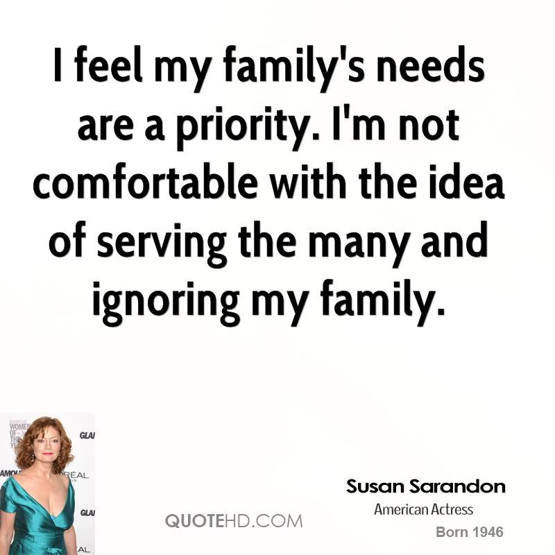 I feel my family’s needs are a priority. I’m not comfortable with the idea of serving the many and ignoring my family. Susan Sarandon
