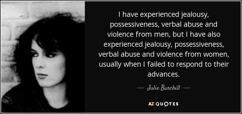 I have experienced jealousy, possessiveness, verbal abuse and violence from men, but I have also experienced jealousy, possessiveness, verbal abuse and … Julie Burchill