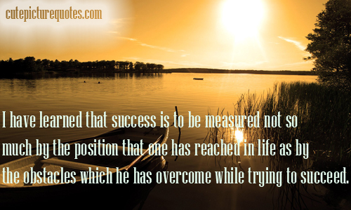 I have learned that success is to be measured not so much by the position that one has reached in life as by the obstacles which he has had to overcome while ...