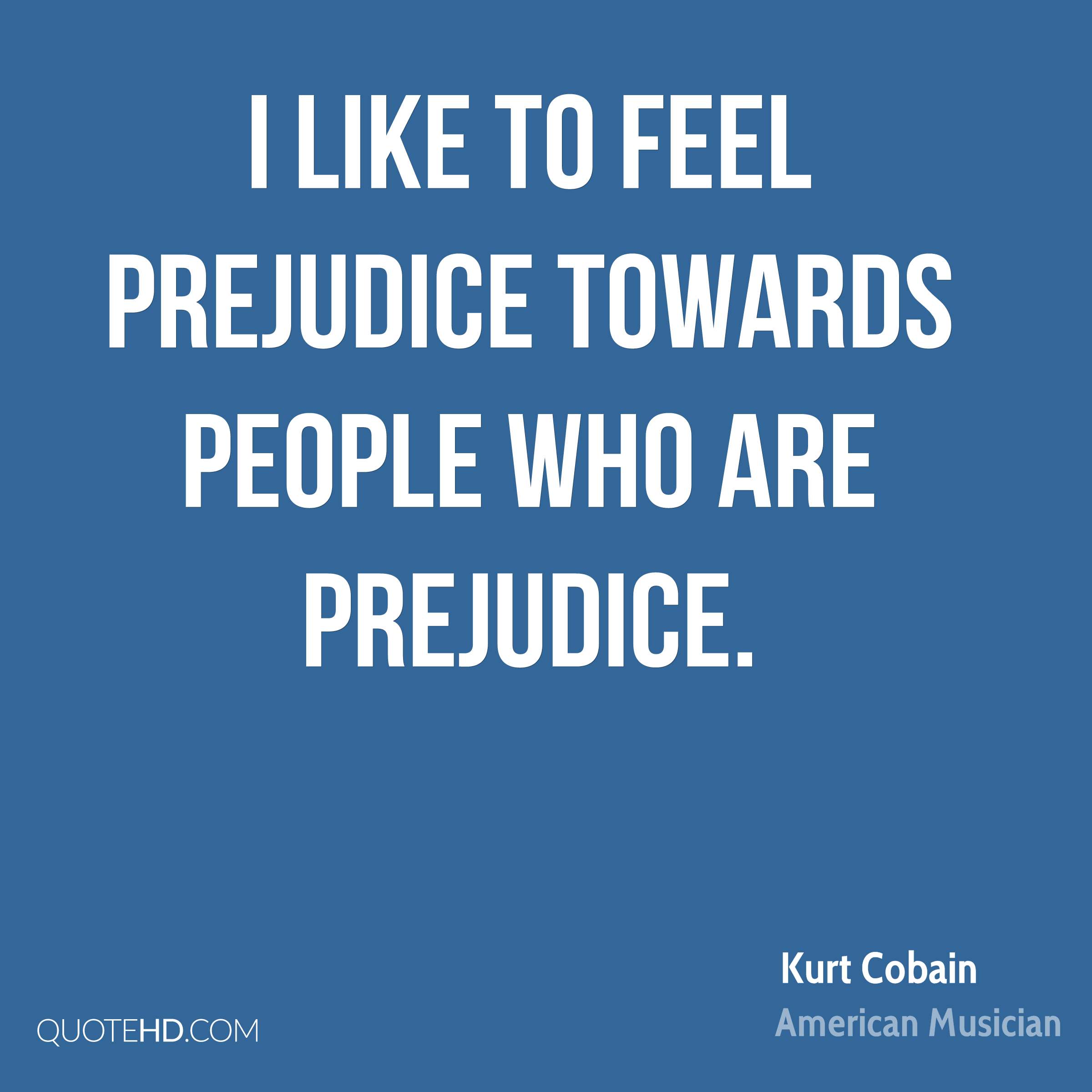 I like to feel prejudice towards people who are prejudice. Kurt Cobain