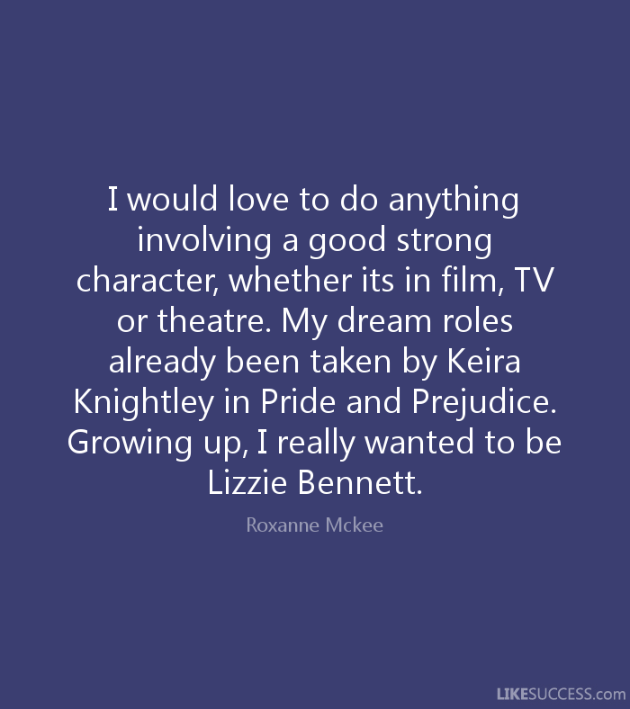 I would love to do anything involving a good strong character, whether it’s in film, TV or theatre. My dream role’s already been taken by Keira Knightley in ‘Pride … Roxanne McKee