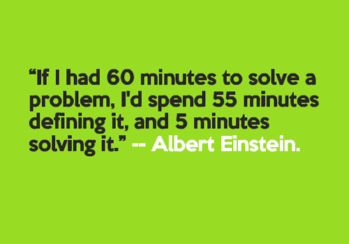 If I had 60 minutes to solve a problem, I'd spend 55 minutes defining it, and 5 minutes solving it. Albert Einstein