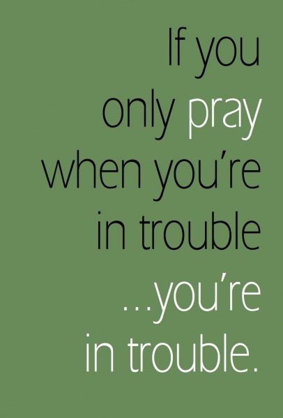 If you only pray when you’re in trouble you’re in trouble