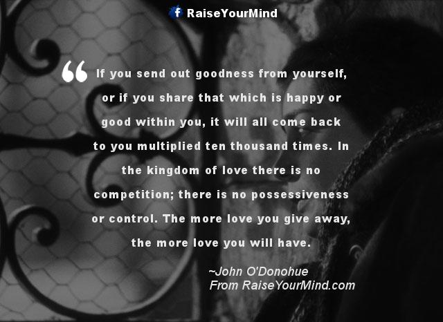 If you send out goodness from yourself, or if you share that which is happy or good within you, it will all come back to you multiplied ten thousand times… John O’Donohue