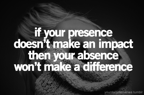 If your presence doesn't make an impact, your absence won't make a difference