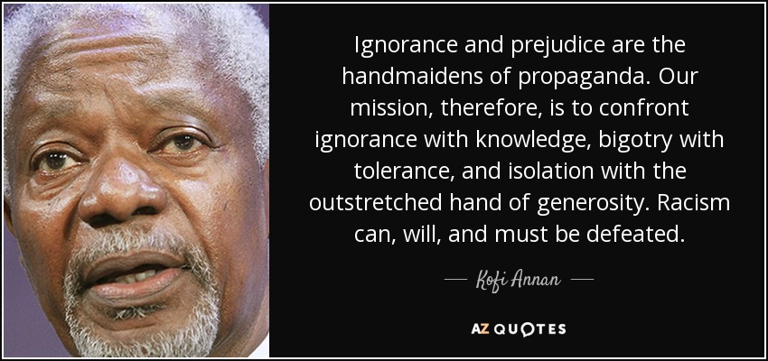 Ignorance and prejudice are the handmaidens of propaganda. Our mission, therefore, is to confront ignorance with knowledge, bigotry with tolerance, and … Kofi Annan