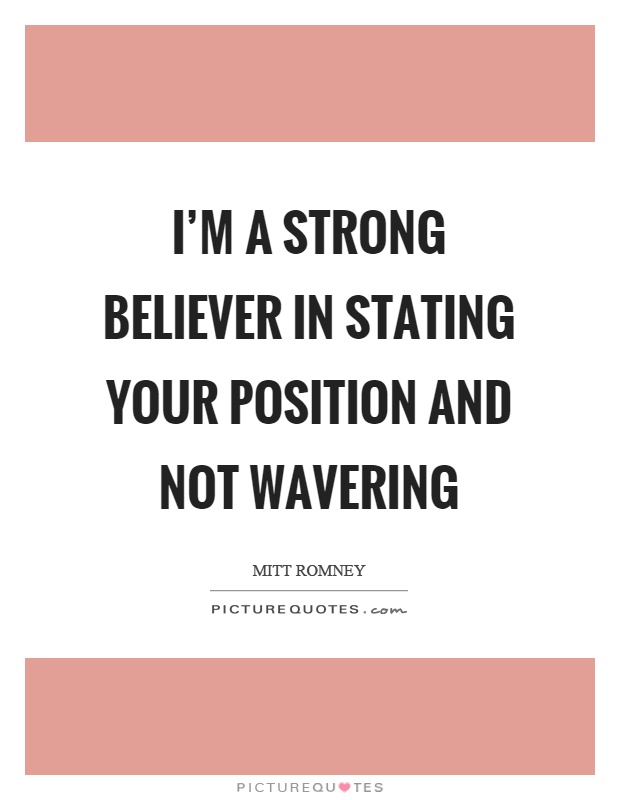 I'm a strong believer in stating your position and not wavering. Mitt Romney