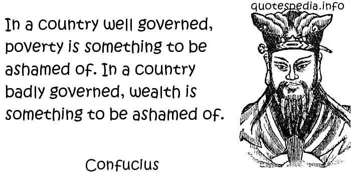 In a country well governed, poverty is something to be ashamed of. In a country badly governed, wealth is something to be ashamed of. Confucius