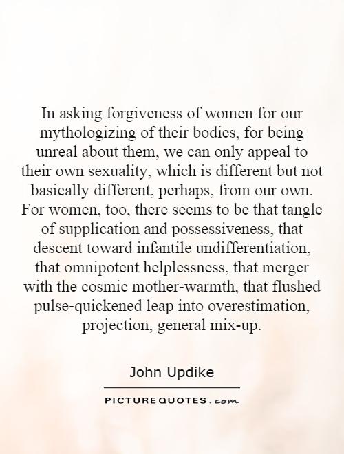 In asking forgiveness of women for our mythologizing of their bodies, for being unreal about them, we can only appeal to their own sexuality, which is different ... John Updike