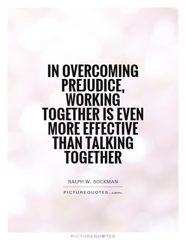 In overcoming prejudice, working together is even more effective than talking together. Ralph W. Sochman