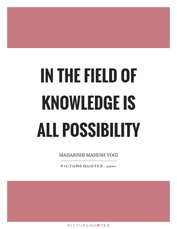 In the field of knowledge is all possibility. Maharishi Mahesh Yogi