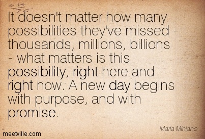 It doesn’t matter how many possibilities they’ve missed – thousands, millions, billions – what matters is this possibility, right here and right now. A new day begins … Maria Minjano