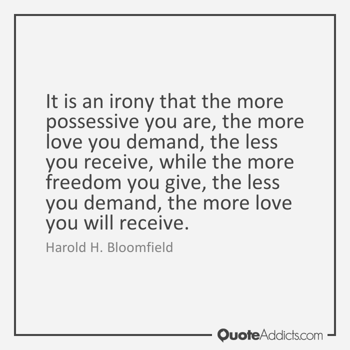 It is an irony that the more possessive you are, the more love you demand, the less you receive, while the more freedom you give, the less you demand, the more … Harold H. Bloomfield