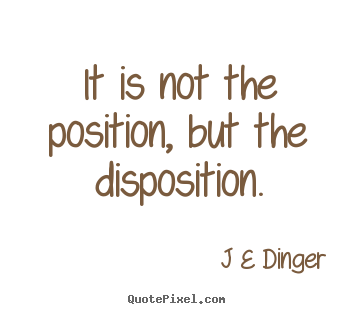 It is not the position, but the disposition. J E Dinger