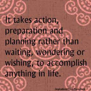 It takes action, preparation and planning rather than waiting, wondering or wishing, to accomplish anything in life