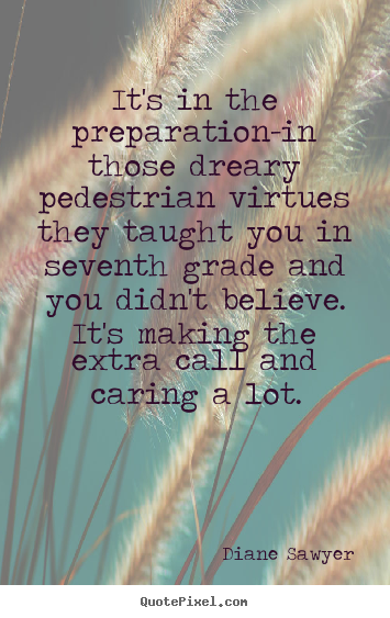 It's in the preparation - in those dreary pedestrian virtues they taught you in seventh grade and you didn't believe. It's making the extra call ... Diane Sawyer