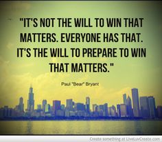 It’s not the will to win that matters…everyone has that. It’s the will to prepare to win that matters. Paul ‘Bear’ Bryant
