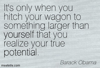 It's only when you hitch your wagon to something larger than yourself that you realize your true potential. Barack Obama