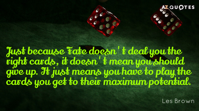 Just because Fate doesn’t deal you the right cards, it doesn’t mean you should give up. It just means you have to play the cards you get to … Les Brown