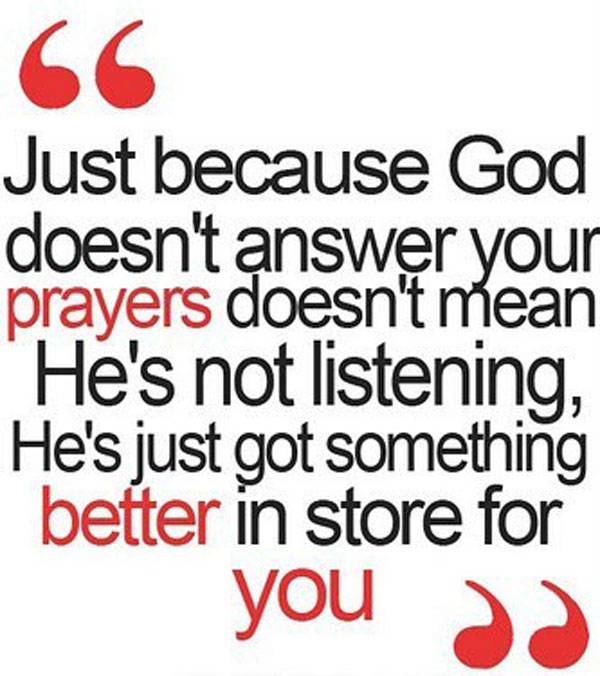 Just because god doesn't answer your prayers doesn't mean he's not listening, he's just got something better in store for you