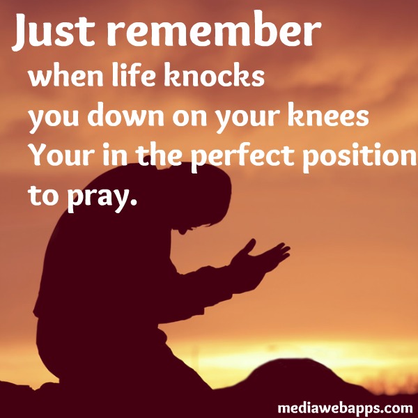 Just remember, when life knocks you down on your knees your in the perfect position to pray