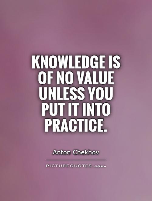 Knowledge is of no value unless you put it into practice. Anton Chekhov