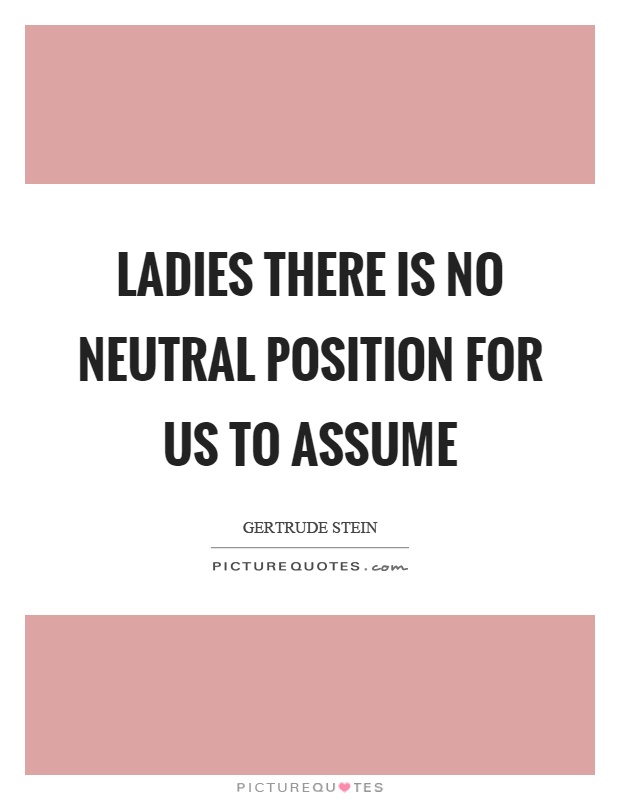 Ladies there is no neutral position for us to assume. Gertrude Stein