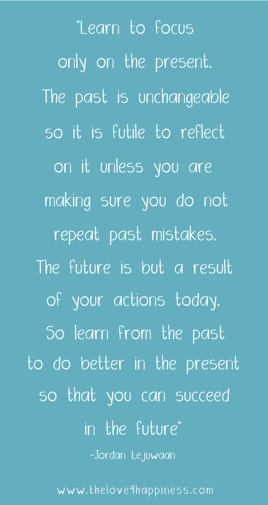 Learn to focus only on the present. The past is unchangeable so it is futile to reflect on it unless you are making sure you do not repeat past mistakes. The future ... Jordan Lejuwaan