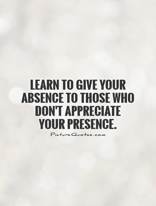 Learn to give your absence to those who don't appreciate your presence
