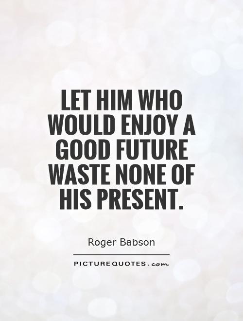 Let him who would enjoy a good future waste none of his present. Roger Babson