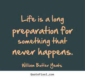 Life is a long preparation for something that never happens. William Butler Yeats