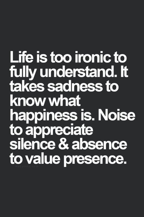 Life is too ironic to fully understand. It takes sadness to know what happiness is. Noise to appreciate silence. And absence to value presence