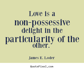 Love is a non-possessive delight in the particularity of the other. James E. Loder
