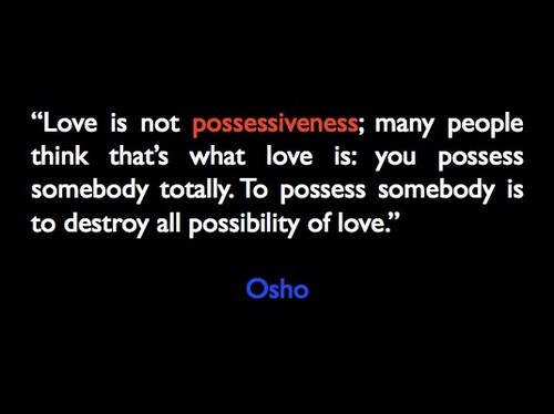 Love is not possessiveness; many people think that’s what love is you possess somebody totally. To possess somebody is to destroy all possibility of love. Osho